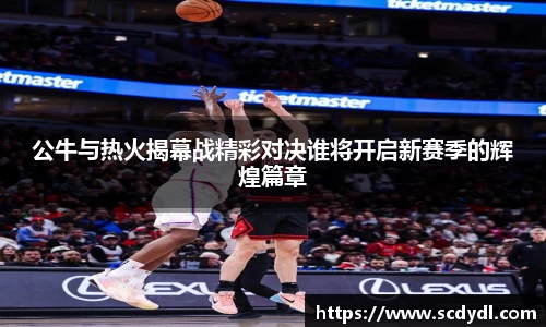 公牛与热火揭幕战精彩对决谁将开启新赛季的辉煌篇章